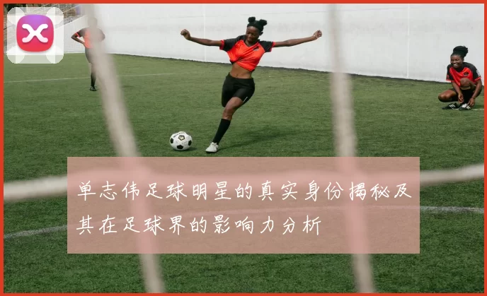 单志伟足球明星的真实身份揭秘及其在足球界的影响力分析