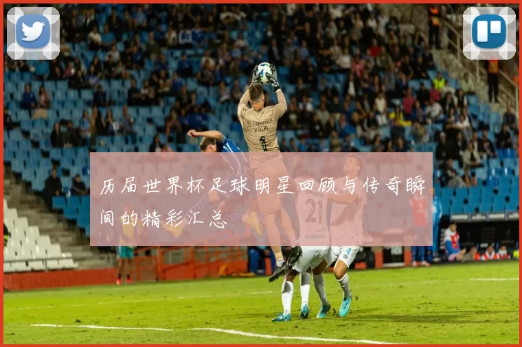 历届世界杯足球明星回顾与传奇瞬间的精彩汇总