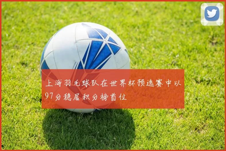 上海羽毛球队在世界杯预选赛中以97分稳居积分榜首位
