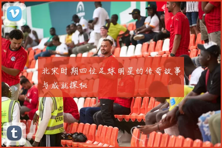 北宋时期四位足球明星的传奇故事与成就探秘
