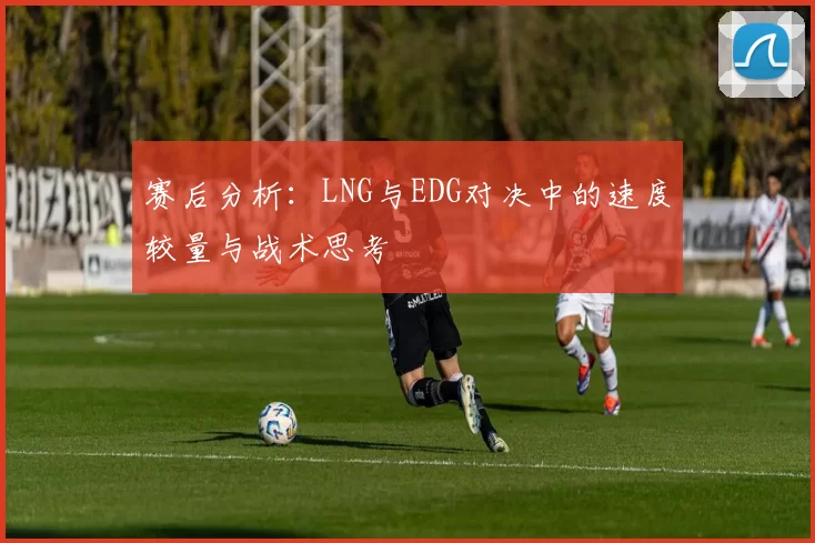 赛后分析：LNG与EDG对决中的速度较量与战术思考