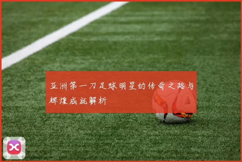 亚洲第一刀足球明星的传奇之路与辉煌成就解析