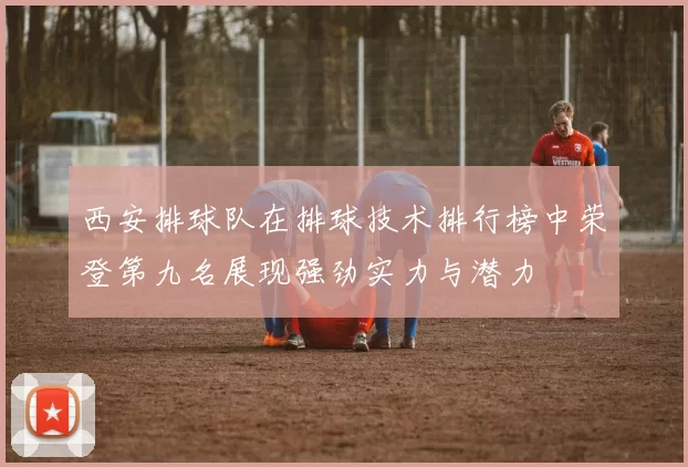 西安排球队在排球技术排行榜中荣登第九名展现强劲实力与潜力