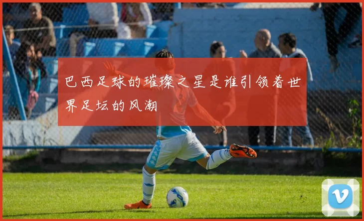 巴西足球的璀璨之星是谁引领着世界足坛的风潮