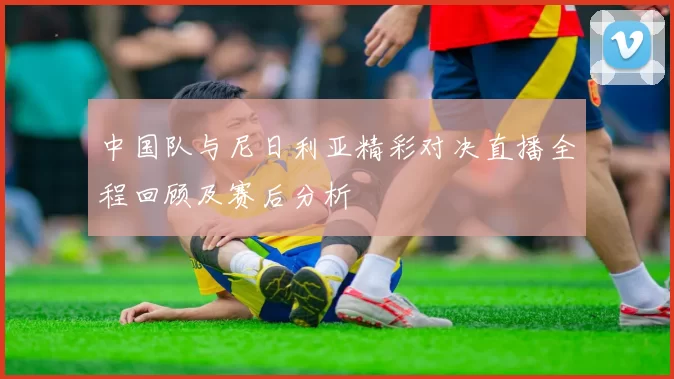 中国队与尼日利亚精彩对决直播全程回顾及赛后分析