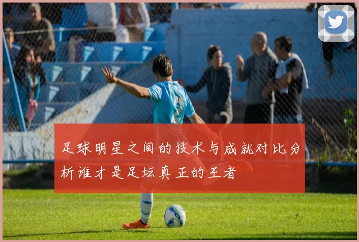 足球明星之间的技术与成就对比分析谁才是足坛真正的王者