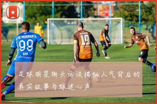 足球明星街头访谈揭秘人气背后的真实故事与球迷心声