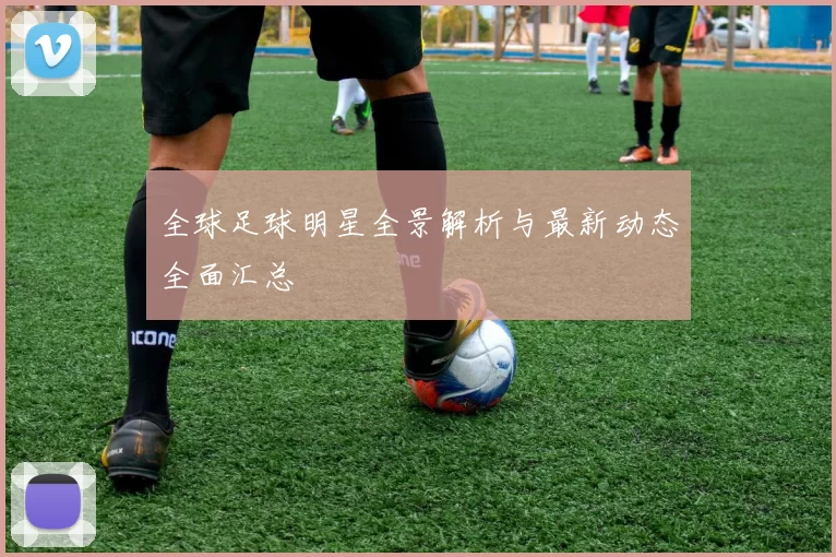 全球足球明星全景解析与最新动态全面汇总