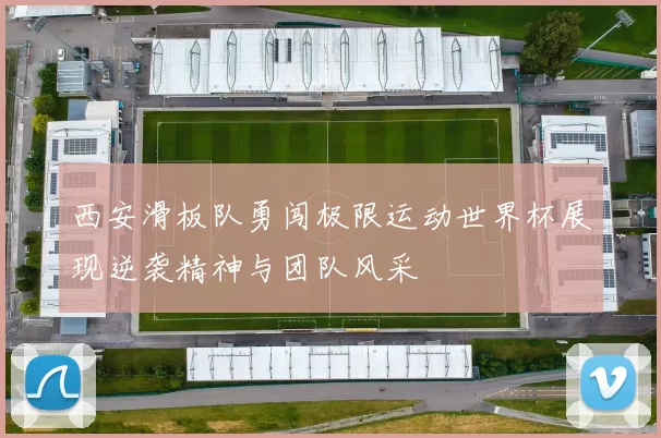西安滑板队勇闯极限运动世界杯展现逆袭精神与团队风采