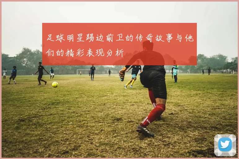 足球明星踢边前卫的传奇故事与他们的精彩表现分析