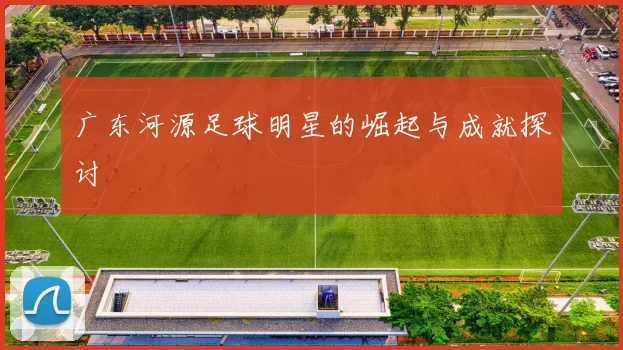 广东河源足球明星的崛起与成就探讨