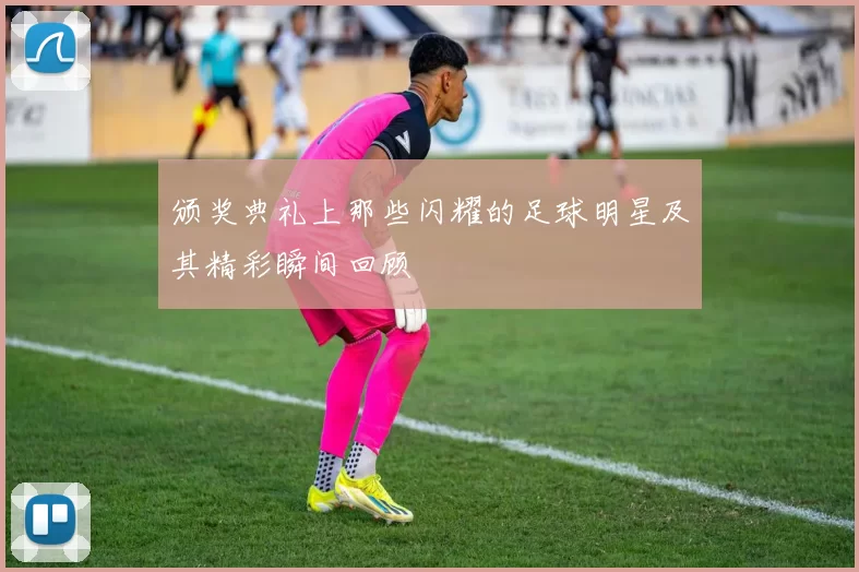 颁奖典礼上那些闪耀的足球明星及其精彩瞬间回顾