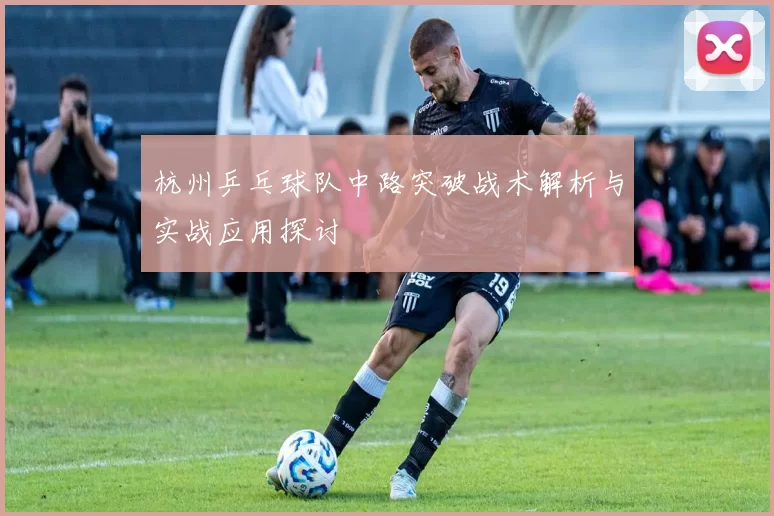 杭州乒乓球队中路突破战术解析与实战应用探讨