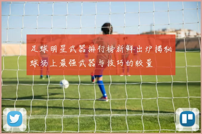 足球明星武器排行榜新鲜出炉揭秘球场上最强武器与技巧的较量