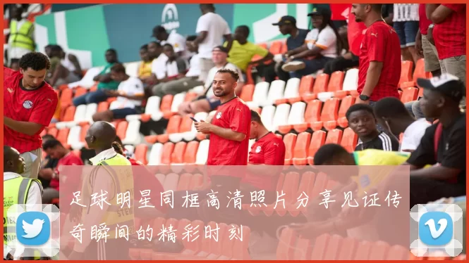 足球明星同框高清照片分享见证传奇瞬间的精彩时刻