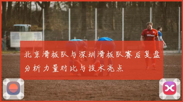 北京滑板队与深圳滑板队赛后复盘分析力量对比与技术亮点