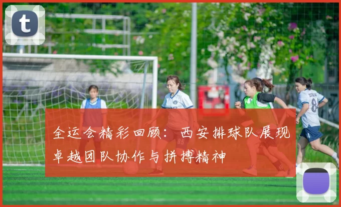 全运会精彩回顾：西安排球队展现卓越团队协作与拼搏精神