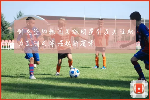 耐克签约韩国足球明星引发关注助力亚洲足球崛起新篇章