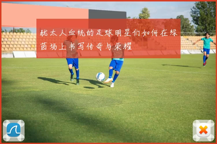 犹太人血统的足球明星们如何在绿茵场上书写传奇与荣耀