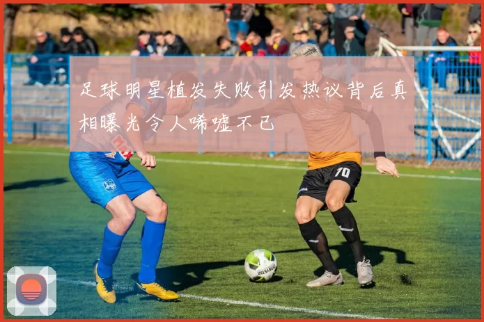 足球明星植发失败引发热议背后真相曝光令人唏嘘不已