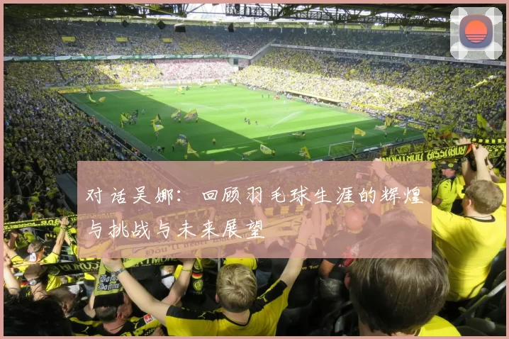 对话吴娜：回顾羽毛球生涯的辉煌与挑战与未来展望