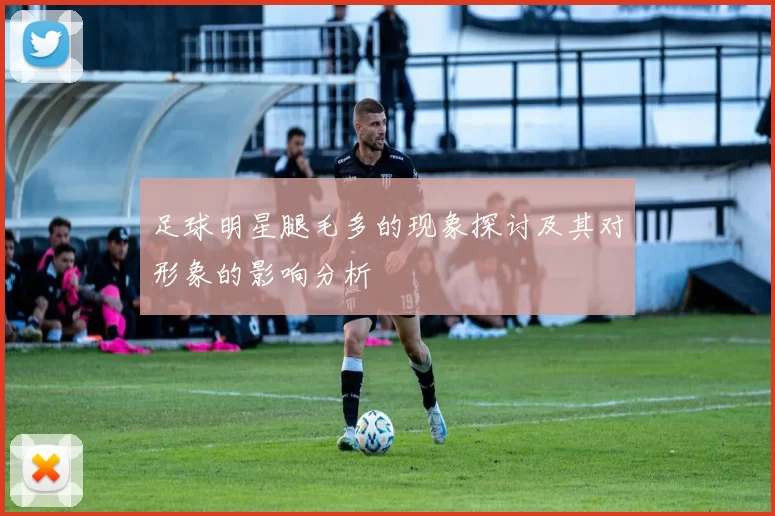 足球明星腿毛多的现象探讨及其对形象的影响分析