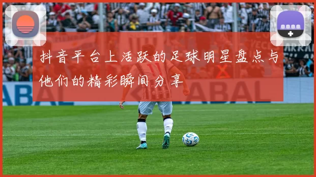 抖音平台上活跃的足球明星盘点与他们的精彩瞬间分享