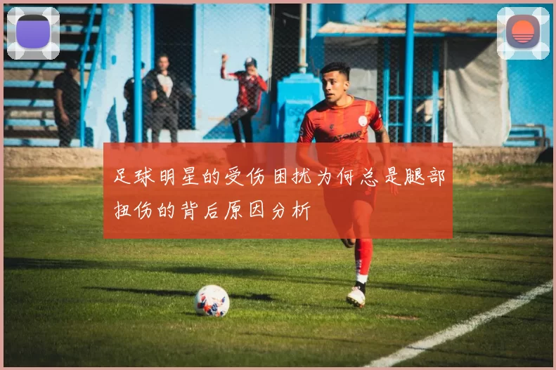 足球明星的受伤困扰为何总是腿部扭伤的背后原因分析
