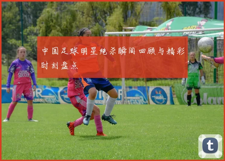中国足球明星绝杀瞬间回顾与精彩时刻盘点