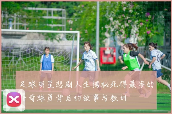 足球明星悲剧人生揭秘死得最惨的传奇球员背后的故事与教训