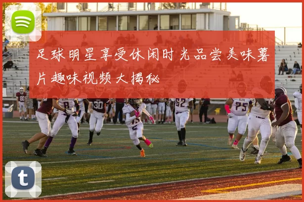 足球明星享受休闲时光品尝美味薯片趣味视频大揭秘