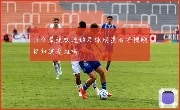 当今最受欢迎的足球明星名字揭晓你知道是谁吗