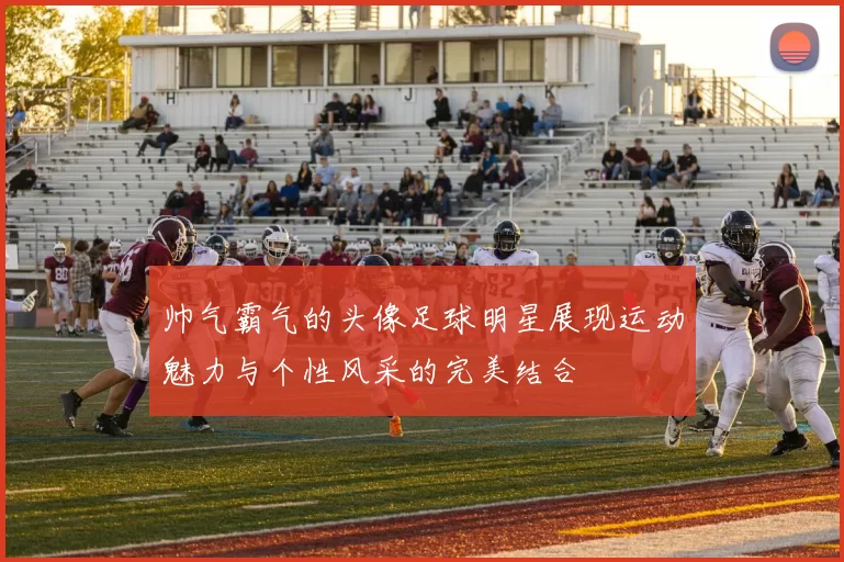 帅气霸气的头像足球明星展现运动魅力与个性风采的完美结合
