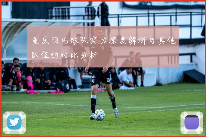 重庆羽毛球队实力深度解析与其他队伍的对比分析