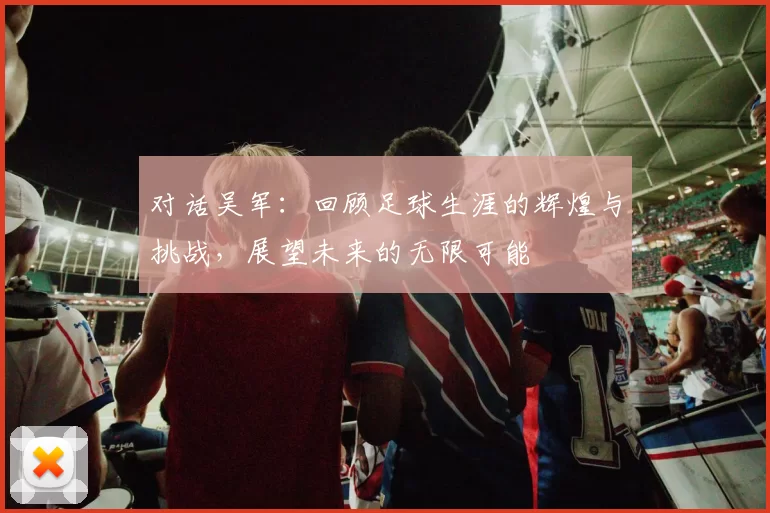 对话吴军：回顾足球生涯的辉煌与挑战，展望未来的无限可能