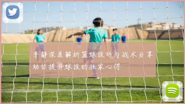 李静深度解析篮球技巧与战术分享助你提升球技的独家心得