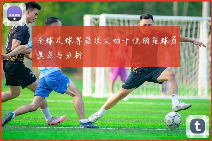 全球足球界最顶尖的十位明星球员盘点与分析