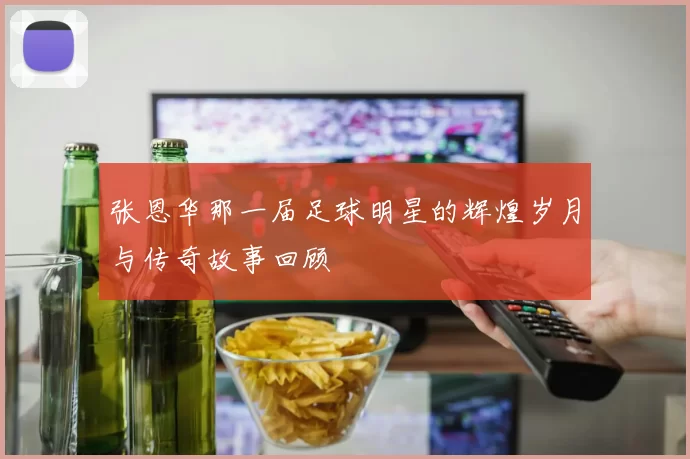 张恩华那一届足球明星的辉煌岁月与传奇故事回顾