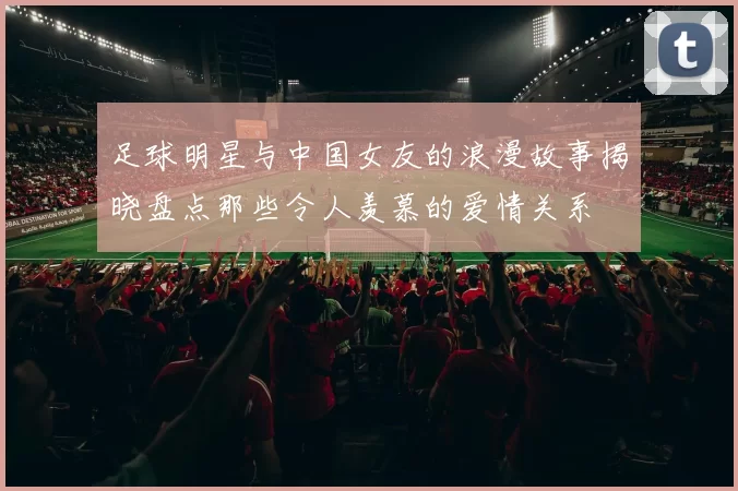 足球明星与中国女友的浪漫故事揭晓盘点那些令人羡慕的爱情关系