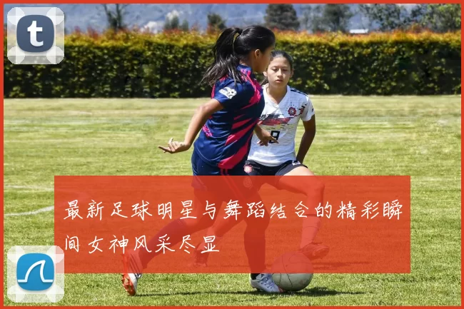 最新足球明星与舞蹈结合的精彩瞬间女神风采尽显