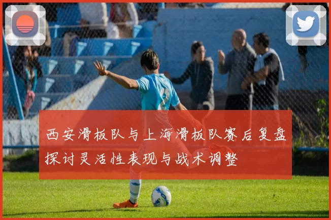 西安滑板队与上海滑板队赛后复盘探讨灵活性表现与战术调整