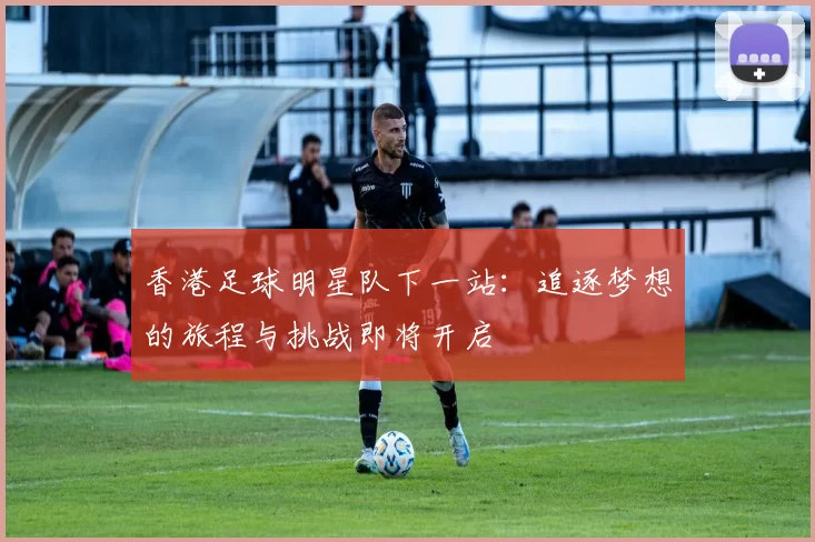香港足球明星队下一站：追逐梦想的旅程与挑战即将开启