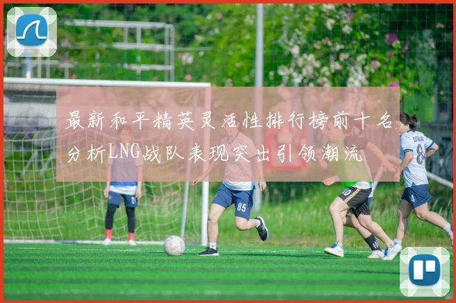 最新和平精英灵活性排行榜前十名分析LNG战队表现突出引领潮流