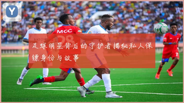 足球明星背后的守护者揭秘私人保镖身份与故事