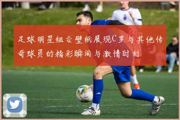足球明星组合壁纸展现C罗与其他传奇球员的精彩瞬间与激情时刻