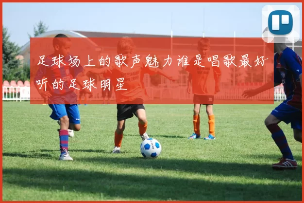 足球场上的歌声魅力谁是唱歌最好听的足球明星