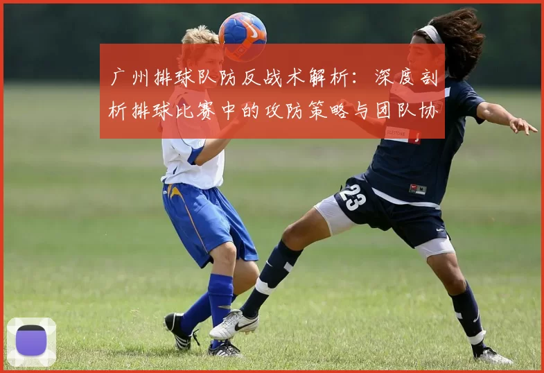 广州排球队防反战术解析：深度剖析排球比赛中的攻防策略与团队协作