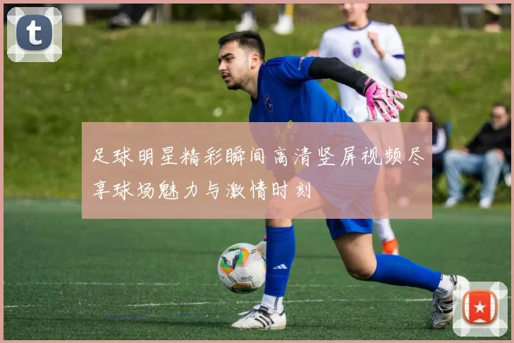 足球明星精彩瞬间高清竖屏视频尽享球场魅力与激情时刻