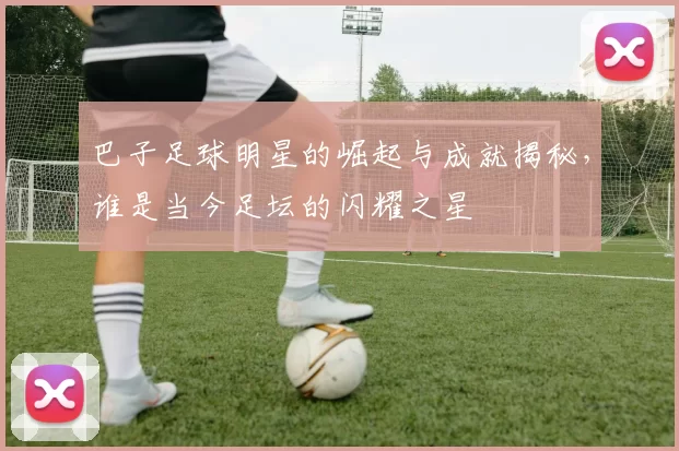 巴子足球明星的崛起与成就揭秘，谁是当今足坛的闪耀之星