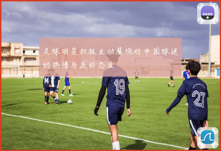 足球明星积极互动展现对中国球迷的热情与友好态度